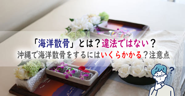 「海洋散骨」とは？違法ではない？沖縄で海洋散骨をするにはいくらかかる？注意点も解説