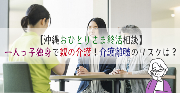 【沖縄おひとりさま終活相談①】一人っ子独身で親の介護が大変！介護離職を考えるけど…